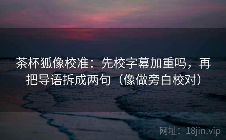 茶杯狐像校准：先校字幕加重吗，再把导语拆成两句（像做旁白校对）