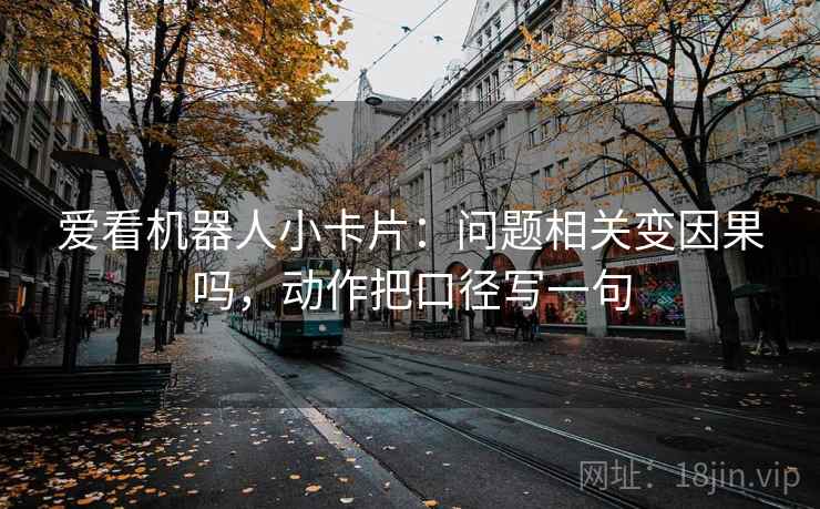 爱看机器人小卡片：问题相关变因果吗，动作把口径写一句