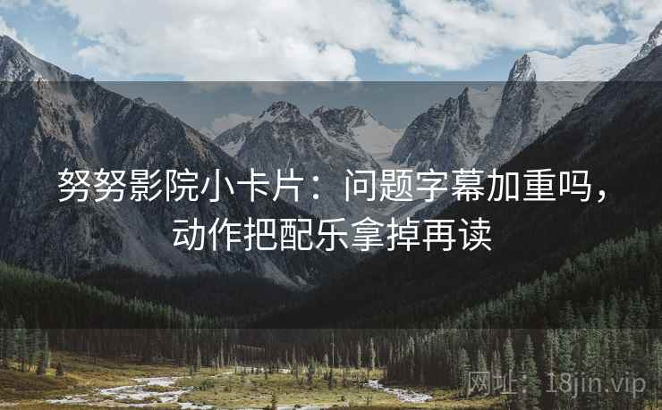 努努影院小卡片：问题字幕加重吗，动作把配乐拿掉再读