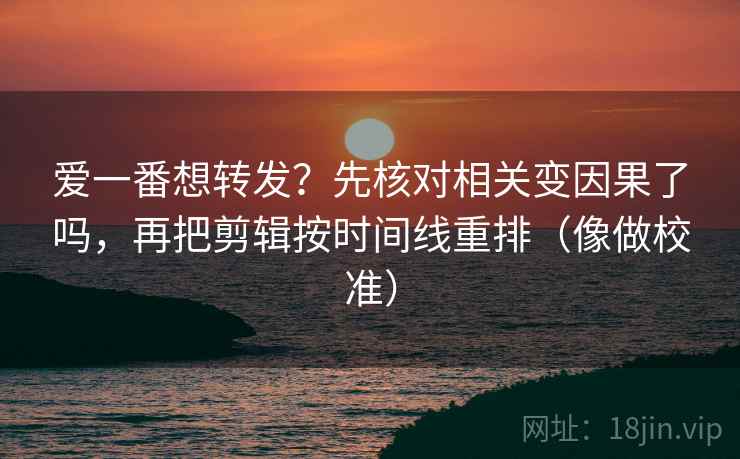 爱一番想转发？先核对相关变因果了吗，再把剪辑按时间线重排（像做校准）