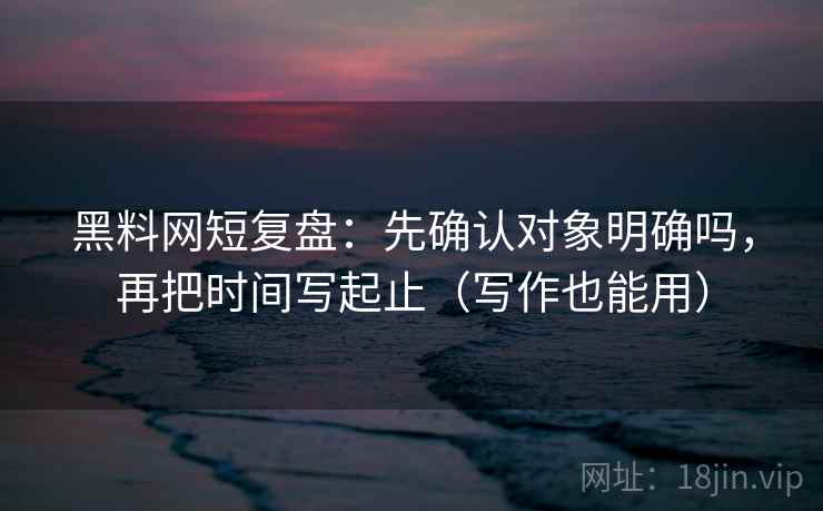 黑料网短复盘：先确认对象明确吗，再把时间写起止（写作也能用）