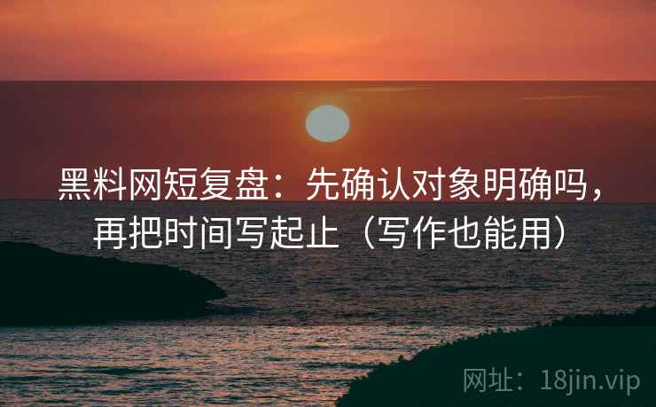 黑料网短复盘：先确认对象明确吗，再把时间写起止（写作也能用）