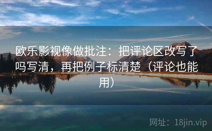 欧乐影视像做批注：把评论区改写了吗写清，再把例子标清楚（评论也能用）