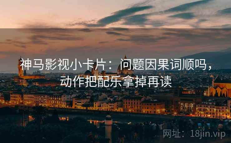 神马影视小卡片:问题因果词顺吗,动作把配乐拿掉再读 神马影视小卡片:问题因果词顺吗,动作把配乐拿掉再读