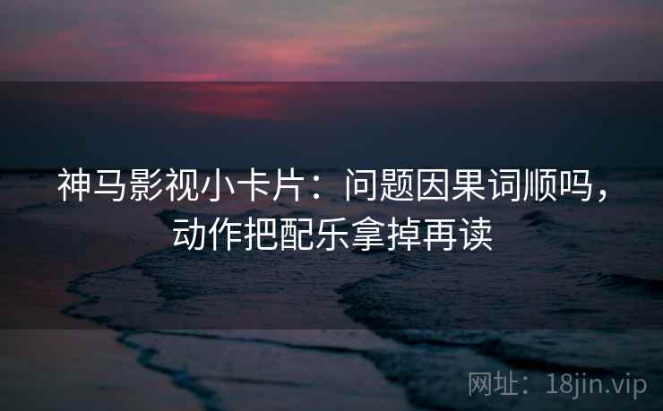 神马影视小卡片:问题因果词顺吗,动作把配乐拿掉再读 神马影视小卡片:问题因果词顺吗,动作把配乐拿掉再读
