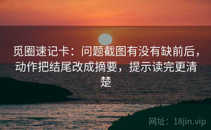 觅圈速记卡：问题截图有没有缺前后，动作把结尾改成摘要，提示读完更清楚