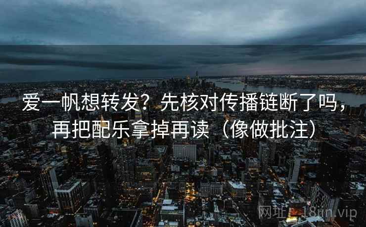 爱一帆想转发?先核对传播链断了吗,再把配乐拿掉再读(像做批注) 爱一帆想转发?先核对传播链断了吗,再把配乐拿掉再读(像做批注)