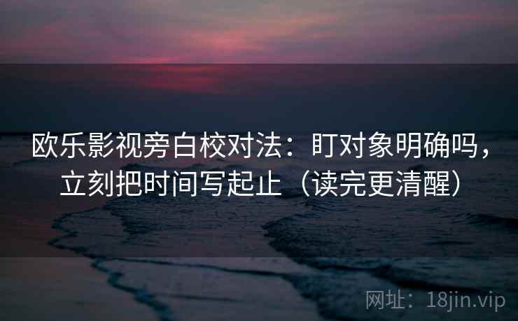 欧乐影视旁白校对法:盯对象明确吗,立刻把时间写起止(读完更清醒) 欧乐影视旁白校对法:盯对象明确吗,立刻把时间写起止(读完更清醒)