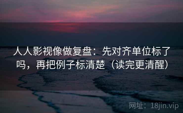 人人影视像做复盘：先对齐单位标了吗，再把例子标清楚（读完更清醒）