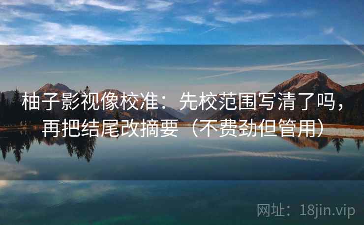 柚子影视像校准:先校范围写清了吗,再把结尾改摘要(不费劲但管用) 柚子影视像校准:先校范围写清了吗,再把结尾改摘要(不费劲但管用)