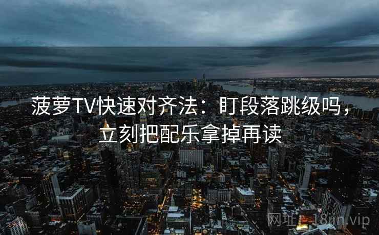 菠萝TV快速对齐法:盯段落跳级吗,立刻把配乐拿掉再读 菠萝TV快速对齐法:盯段落跳级吗,立刻把配乐拿掉再读