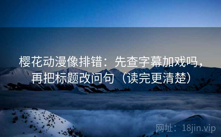 樱花动漫像排错：先查字幕加戏吗，再把标题改问句（读完更清楚）