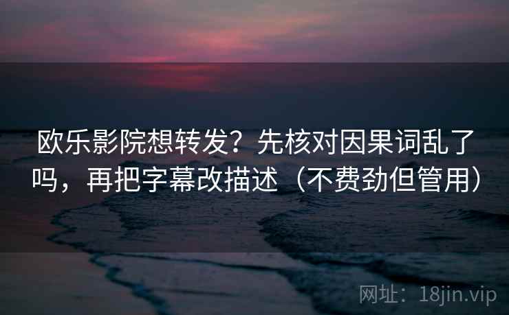 欧乐影院想转发？先核对因果词乱了吗，再把字幕改描述（不费劲但管用）